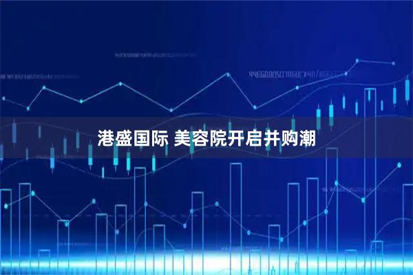 港盛国际 美容院开启并购潮