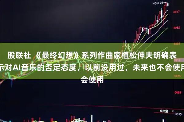 股联社 《最终幻想》系列作曲家植松伸夫明确表示对AI音乐的否定态度，以前没用过，未来也不会使用