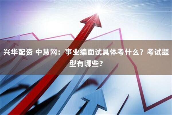 兴华配资 中慧网：事业编面试具体考什么？考试题型有哪些？