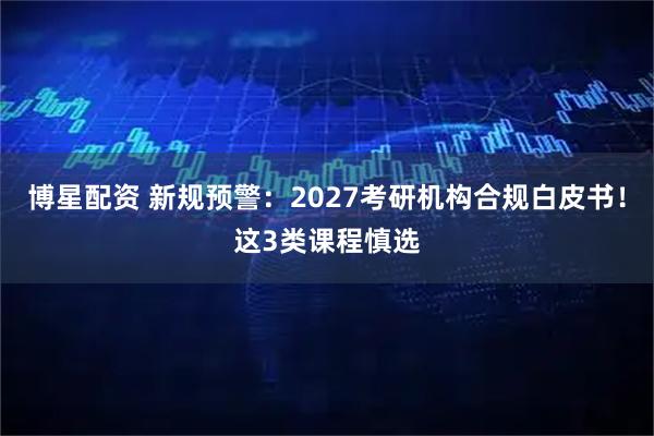 博星配资 新规预警：2027考研机构合规白皮书！这3类课程慎选