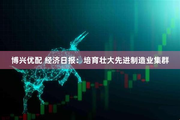博兴优配 经济日报：培育壮大先进制造业集群
