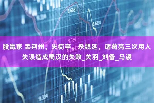 股赢家 丢荆州、失街亭、杀魏延，诸葛亮三次用人失误造成蜀汉的失败_关羽_刘备_马谡