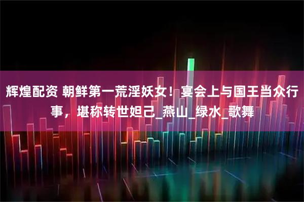 辉煌配资 朝鲜第一荒淫妖女！宴会上与国王当众行事，堪称转世妲己_燕山_绿水_歌舞