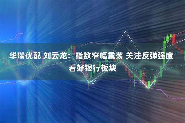 华瑞优配 刘云龙：指数窄幅震荡 关注反弹强度 看好银行板块