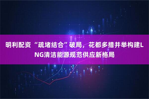 明利配资 “疏堵结合”破局，花都多措并举构建LNG清洁能源规范供应新格局