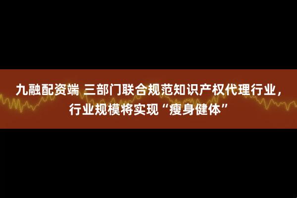 九融配资端 三部门联合规范知识产权代理行业，行业规模将实现“瘦身健体”