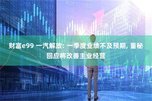财富e99 一汽解放: 一季度业绩不及预期, 董秘回应将改善主业经营