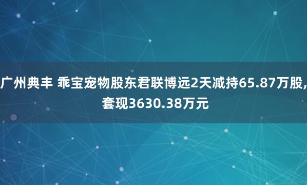 广州典丰 乖宝宠物股东君联博远2天减持65.87万股, 套现3630.38万元