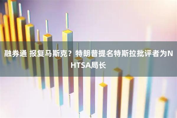 融券通 报复马斯克？特朗普提名特斯拉批评者为NHTSA局长