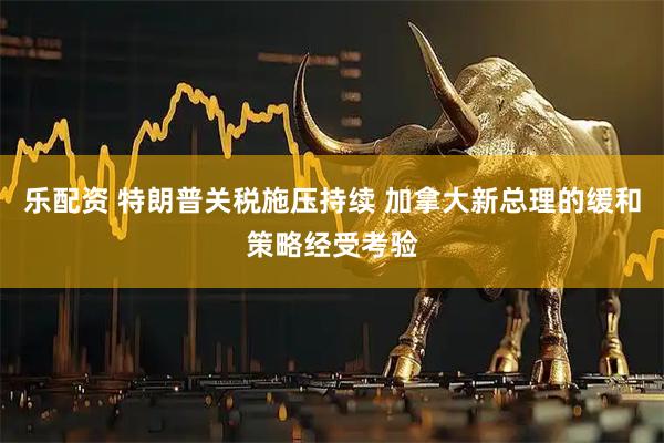 乐配资 特朗普关税施压持续 加拿大新总理的缓和策略经受考验