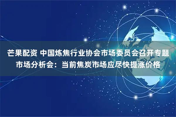 芒果配资 中国炼焦行业协会市场委员会召开专题市场分析会：当前焦炭市场应尽快提涨价格