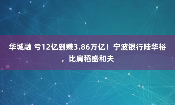 华城融 亏12亿到赚3.86万亿！宁波银行陆华裕，比肩稻盛和夫