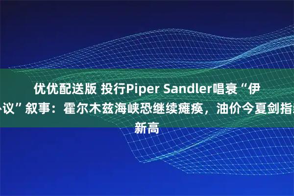 优优配送版 投行Piper Sandler唱衰“伊朗协议”叙事：霍尔木兹海峡恐继续瘫痪，油价今夏剑指新高