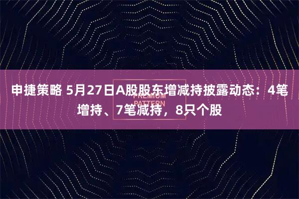 申捷策略 5月27日A股股东增减持披露动态：4笔增持、7笔减持，8只个股