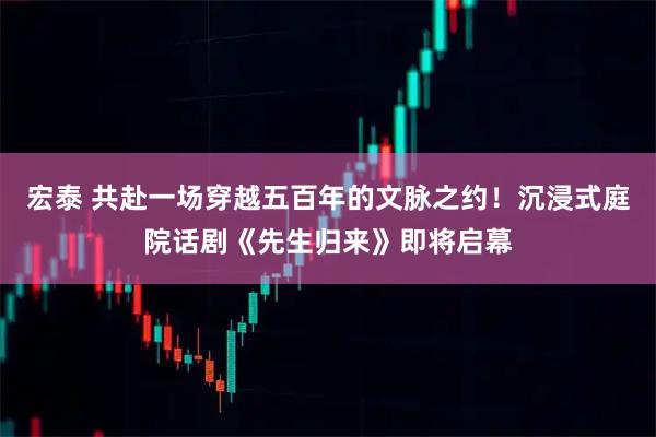 宏泰 共赴一场穿越五百年的文脉之约！沉浸式庭院话剧《先生归来》即将启幕