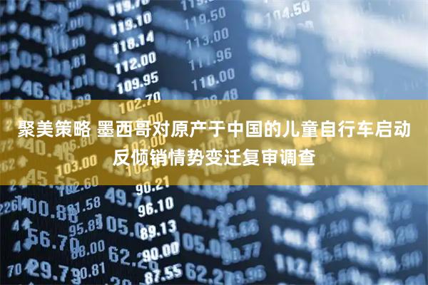 聚美策略 墨西哥对原产于中国的儿童自行车启动反倾销情势变迁复审调查