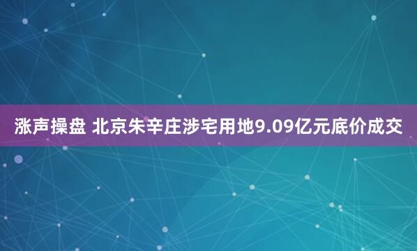 涨声操盘 北京朱辛庄涉宅用地9.09亿元底价成交