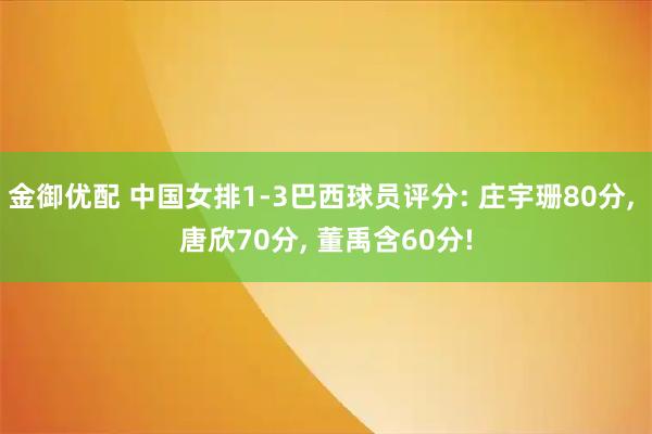 金御优配 中国女排1-3巴西球员评分: 庄宇珊80分, 唐欣70分, 董禹含60分!