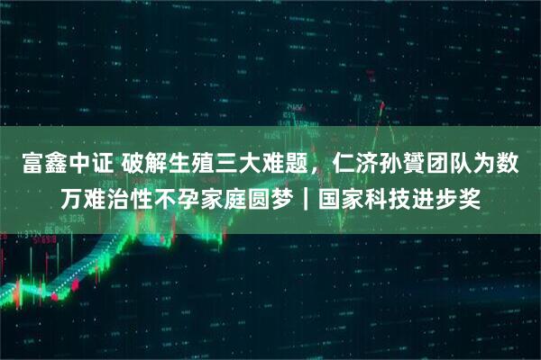 富鑫中证 破解生殖三大难题,仁济孙贇团队为数万难治性不孕家庭圆梦|国家科技进步奖