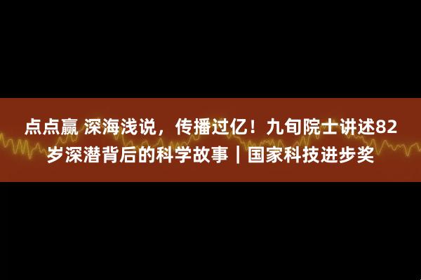 点点赢 深海浅说,传播过亿!九旬院士讲述82岁深潜背后的科学故事|国家科技进步奖