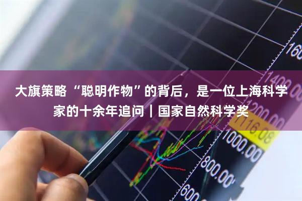 大旗策略 “聪明作物”的背后,是一位上海科学家的十余年追问|国家自然科学奖