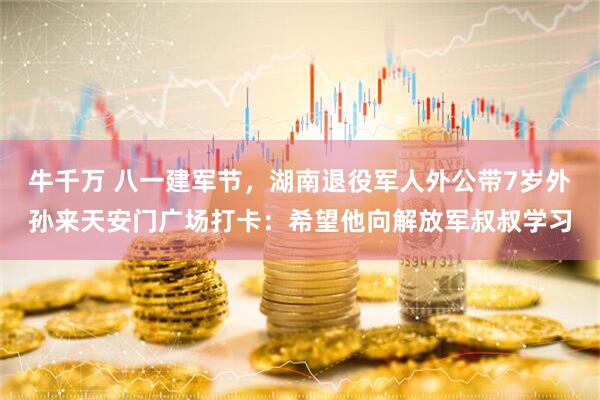 牛千万 八一建军节,湖南退役军人外公带7岁外孙来天安门广场打卡:希望他向解放军叔叔学习