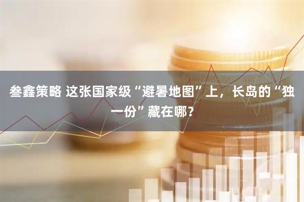 叁鑫策略 这张国家级“避暑地图”上，长岛的“独一份”藏在哪？