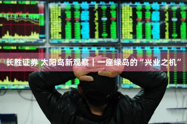 长胜证券 太阳岛新观察｜一座绿岛的“兴业之机”
